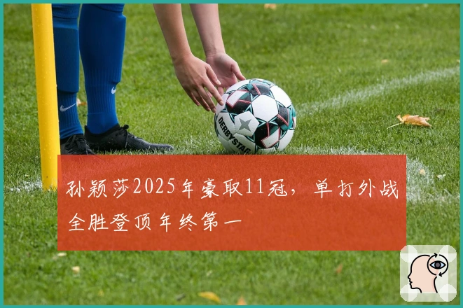 孙颖莎2025年豪取11冠，单打外战全胜登顶年终第一