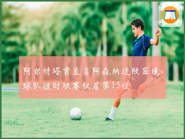 阿尔特塔曾直言阿森纳连败窘境，球队彼时联赛仅居第15位