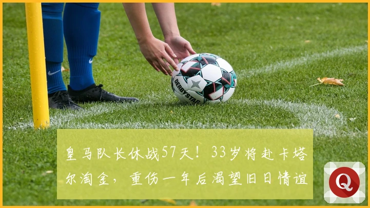 皇马队长休战57天！33岁将赴卡塔尔淘金，重伤一年后渴望旧日情谊