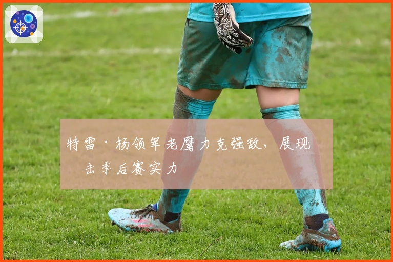 特雷·杨领军老鹰力克强敌，展现冲击季后赛实力