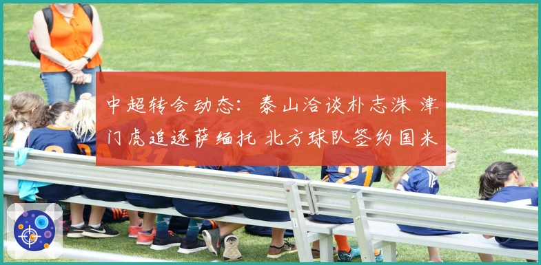 中超转会动态：泰山洽谈朴志洙 津门虎追逐萨缅托 北方球队签约国米旧将