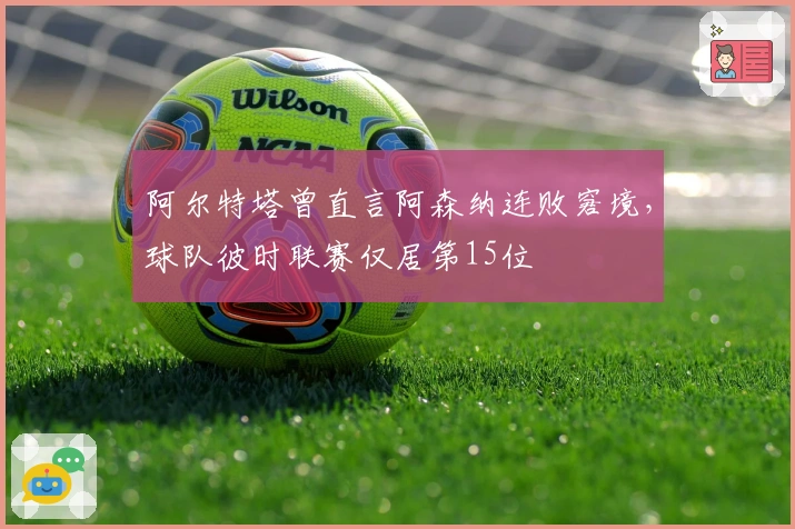 阿尔特塔曾直言阿森纳连败窘境,球队彼时联赛仅居第15位