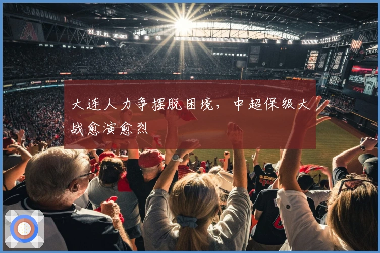 大连人力争摆脱困境，中超保级大战愈演愈烈