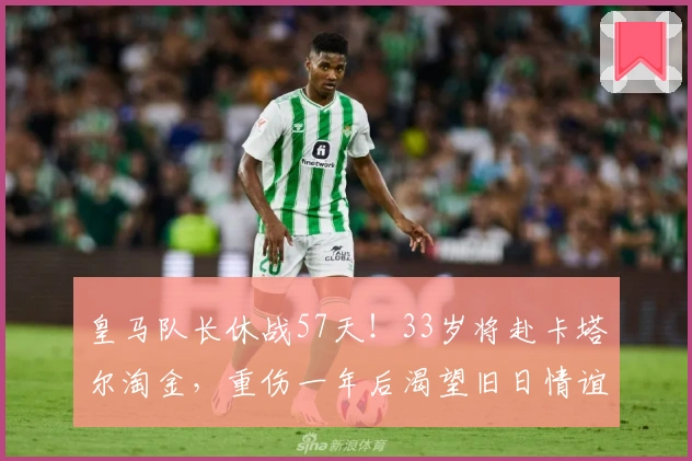 皇马队长休战57天！33岁将赴卡塔尔淘金，重伤一年后渴望旧日情谊