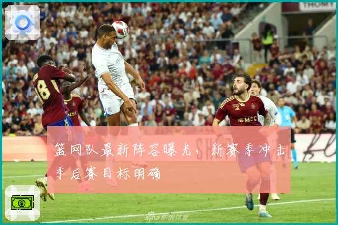 篮网队最新阵容曝光，新赛季冲击季后赛目标明确