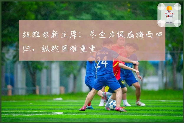 纽维尔新主席：尽全力促成梅西回归，纵然困难重重